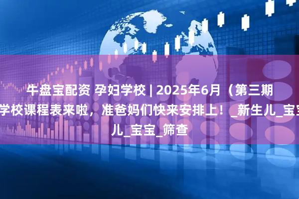 牛盘宝配资 孕妇学校 | 2025年6月（第三期）孕妇学校课程表来啦，准爸妈们快来安排上！_新生儿_宝宝_筛查
