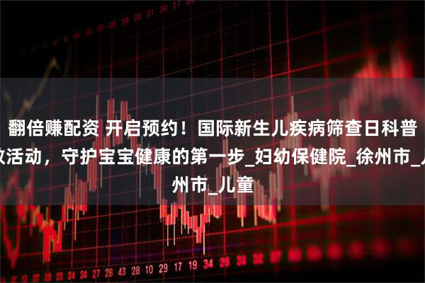 翻倍赚配资 开启预约！国际新生儿疾病筛查日科普宣教活动，守护宝宝健康的第一步_妇幼保健院_徐州市_儿童