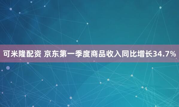可米隆配资 京东第一季度商品收入同比增长34.7%