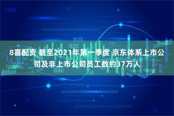 8喜配资 截至2021年第一季度 京东体系上市公司及非上市公司员工数约37万人