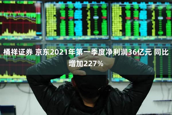 桶祥证券 京东2021年第一季度净利润36亿元 同比增加227%
