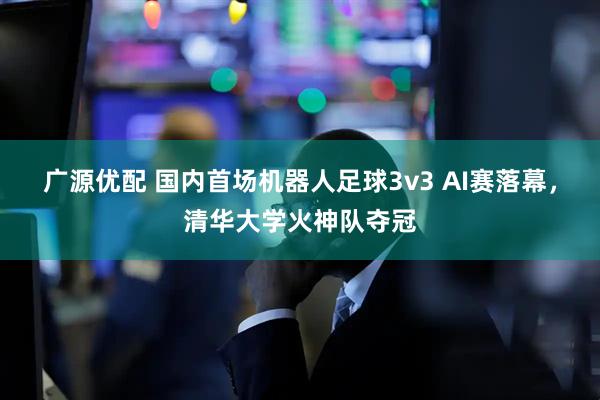 广源优配 国内首场机器人足球3v3 AI赛落幕，清华大学火神队夺冠