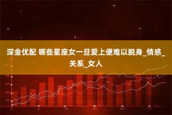 深金优配 哪些星座女一旦爱上便难以脱身_情感_关系_女人