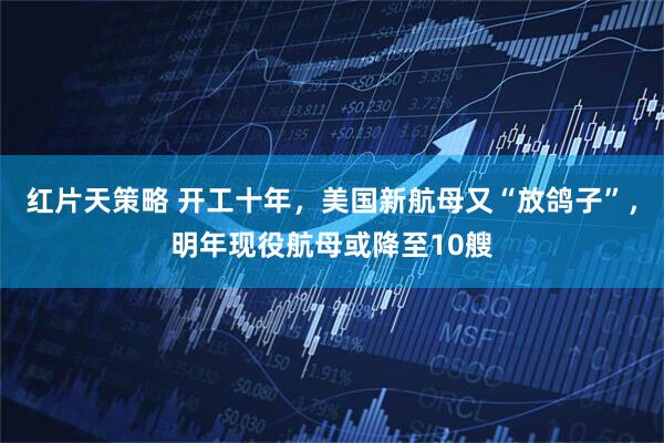 红片天策略 开工十年，美国新航母又“放鸽子”，明年现役航母或降至10艘