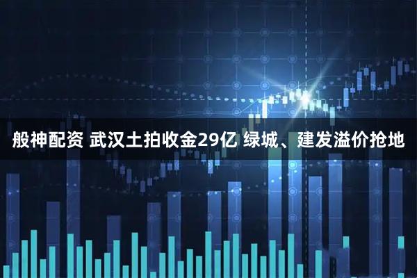 般神配资 武汉土拍收金29亿 绿城、建发溢价抢地