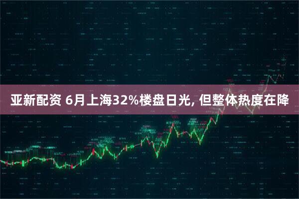 亚新配资 6月上海32%楼盘日光, 但整体热度在降
