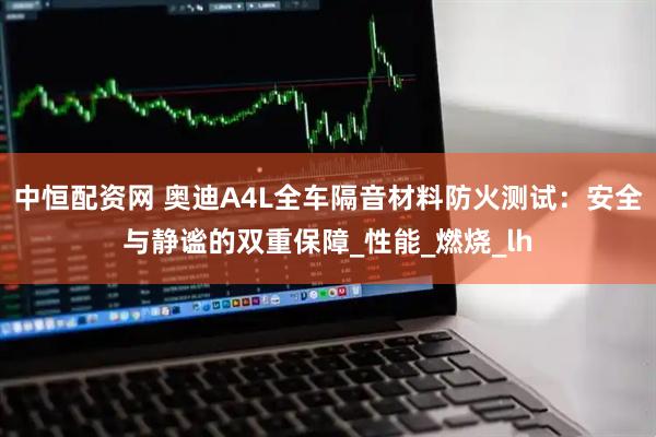 中恒配资网 奥迪A4L全车隔音材料防火测试：安全与静谧的双重保障_性能_燃烧_lh