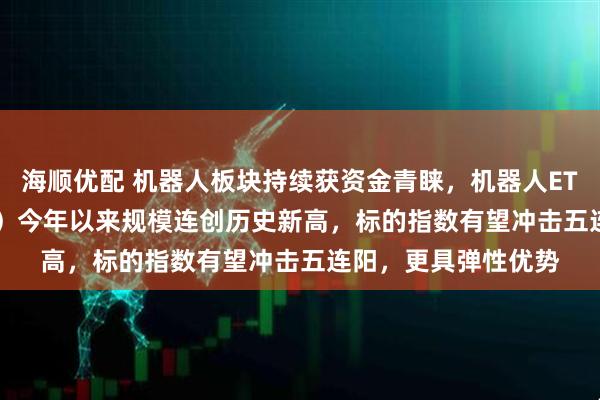 海顺优配 机器人板块持续获资金青睐，机器人ETF易方达（159530）今年以来规模连创历史新高，标的指数有望冲击五连阳，更具弹性优势
