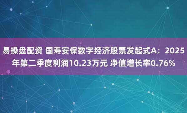 易操盘配资 国寿安保数字经济股票发起式A：2025年第二季度利润10.23万元 净值增长率0.76%