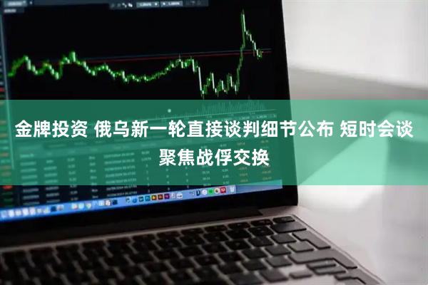 金牌投资 俄乌新一轮直接谈判细节公布 短时会谈聚焦战俘交换