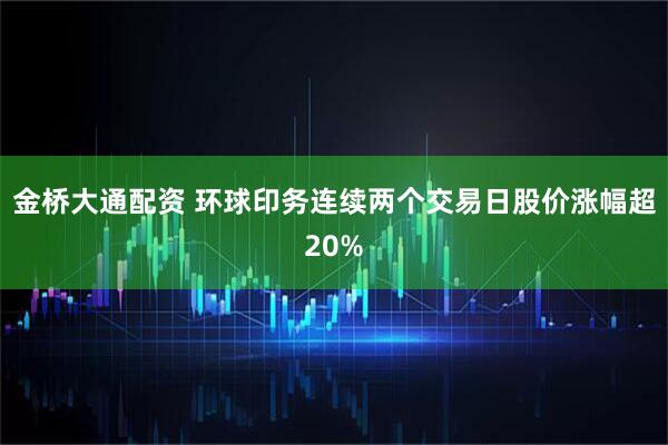 金桥大通配资 环球印务连续两个交易日股价涨幅超20%