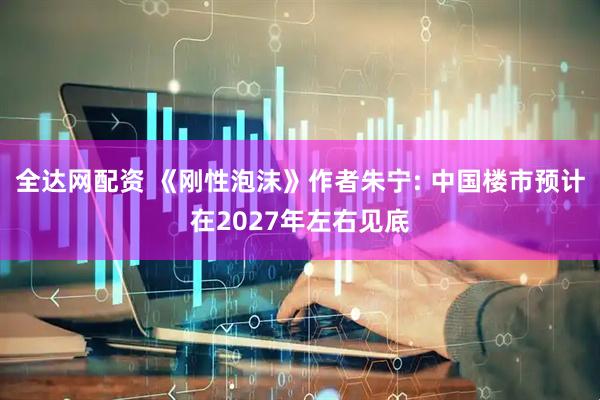全达网配资 《刚性泡沫》作者朱宁: 中国楼市预计在2027年左右见底
