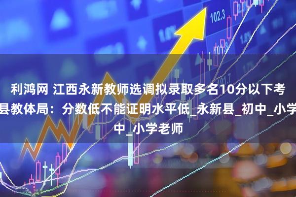 利鸿网 江西永新教师选调拟录取多名10分以下考生，县教体局：分数低不能证明水平低_永新县_初中_小学老师