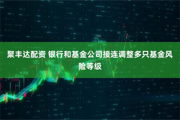 聚丰达配资 银行和基金公司接连调整多只基金风险等级