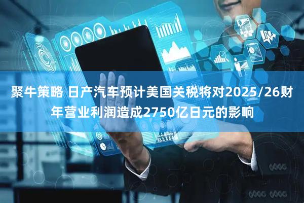 聚牛策略 日产汽车预计美国关税将对2025/26财年营业利润造成2750亿日元的影响