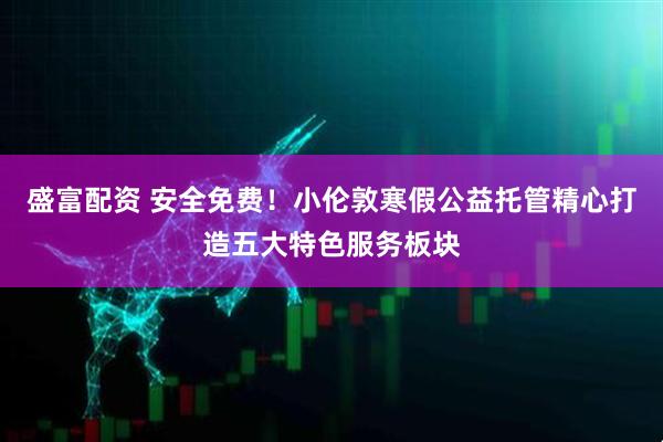 盛富配资 安全免费！小伦敦寒假公益托管精心打造五大特色服务板块