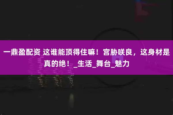 一鼎盈配资 这谁能顶得住嘛！宫胁咲良，这身材是真的绝！_生活_舞台_魅力