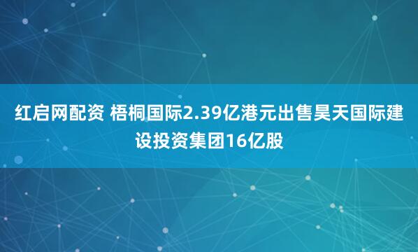 红启网配资 梧桐国际2.39亿港元出售昊天国际建设投资集团16亿股