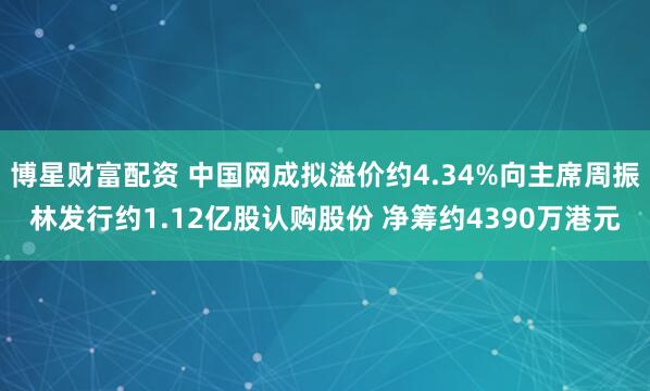 博星财富配资 中国网成拟溢价约4.34%向主席周振林发行约1.12亿股认购股份 净筹约4390万港元