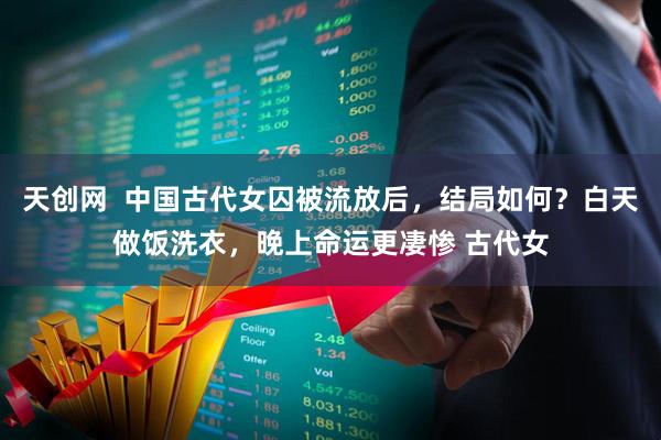 天创网  中国古代女囚被流放后，结局如何？白天做饭洗衣，晚上命运更凄惨 古代女