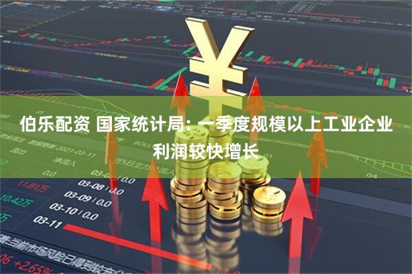 伯乐配资 国家统计局: 一季度规模以上工业企业利润较快增长