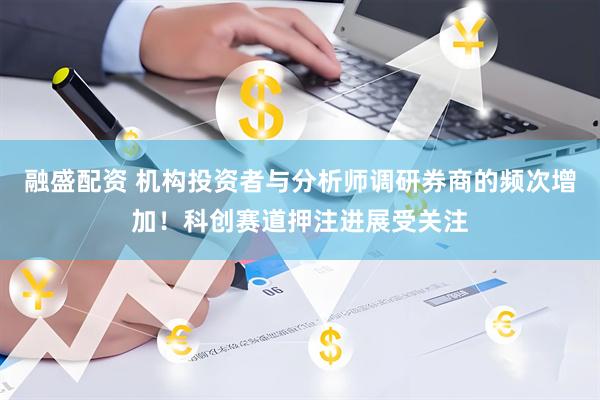 融盛配资 机构投资者与分析师调研券商的频次增加！科创赛道押注进展受关注